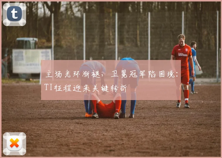 主场光环渐褪，卫冕冠军陷困境：TI征程迎来关键转折 - 中国体彩网推荐