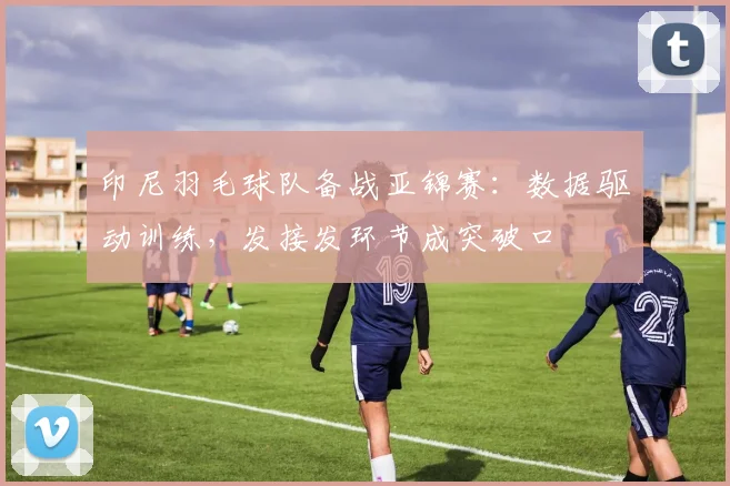 印尼羽毛球队备战亚锦赛：数据驱动训练，发接发环节成突破口 - 中国体彩网推荐