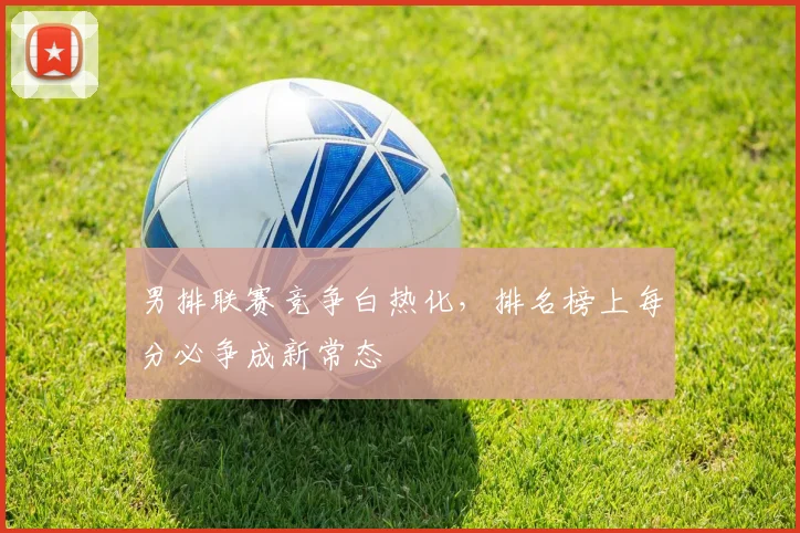 男排联赛竞争白热化，排名榜上每分必争成新常态 - 中国体彩网推荐