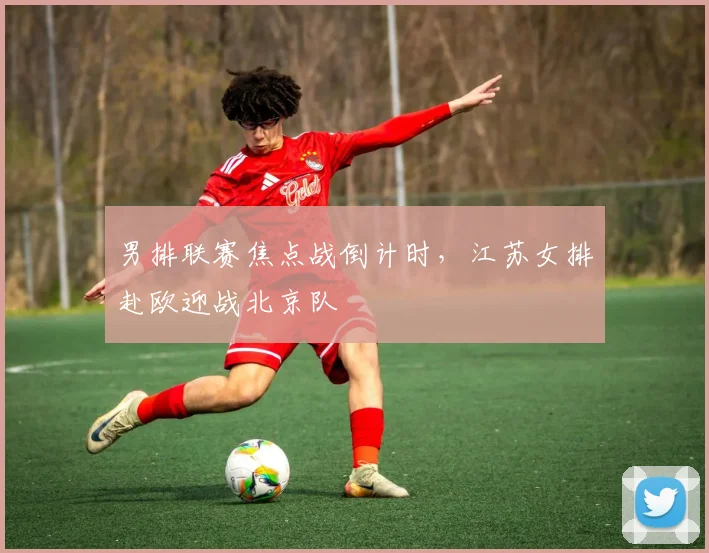 男排联赛焦点战倒计时，江苏女排赴欧迎战北京队 - 中国体彩网推荐
