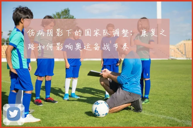 伤病阴影下的国家队调整：康复之路如何影响奥运备战节奏 - 中国体彩网推荐