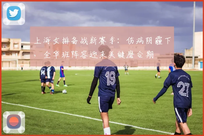 上海女排备战新赛季：伤病阴霾下，全华班阵容迎来关键磨合期 - 中国体彩网推荐