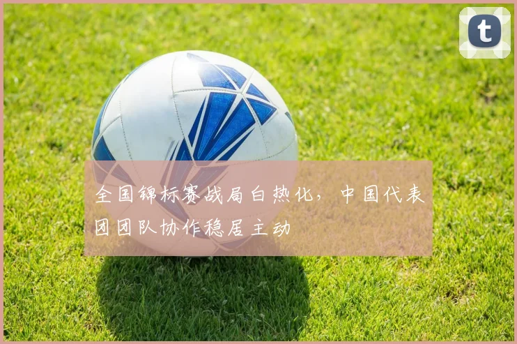 全国锦标赛战局白热化，中国代表团团队协作稳居主动 - 中国体彩网推荐