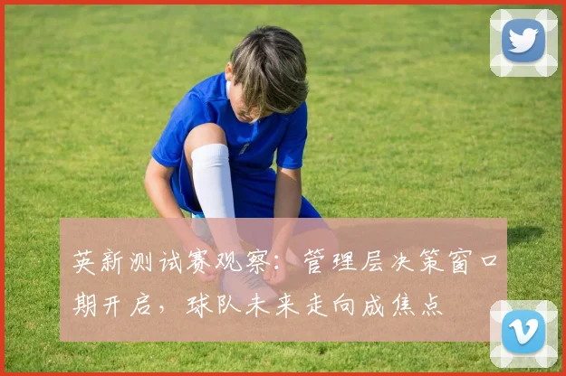 英新测试赛观察：管理层决策窗口期开启，球队未来走向成焦点 - 中国体彩网推荐