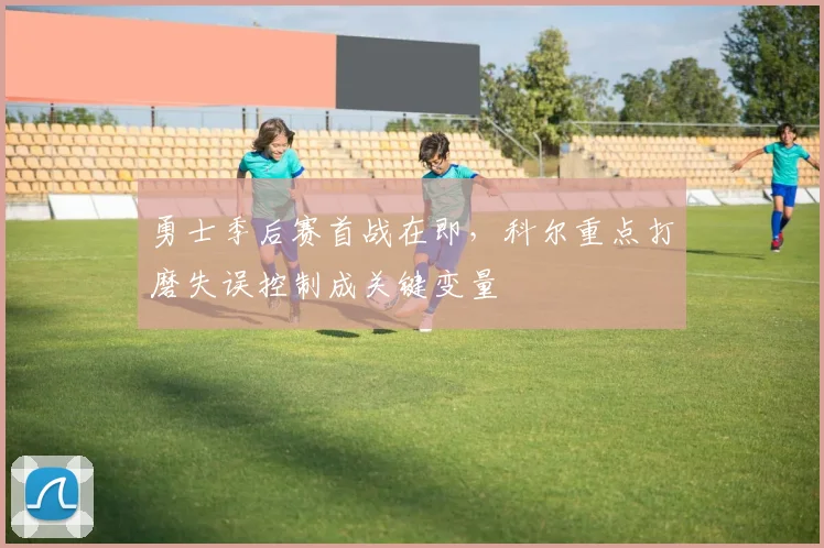 勇士季后赛首战在即，科尔重点打磨失误控制成关键变量 - 中国体彩网资讯
