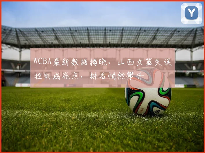 WCBA最新数据揭晓，山西女篮失误控制成亮点，排名悄然攀升 - 中国体彩网推荐