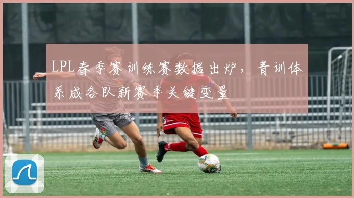 LPL春季赛训练赛数据出炉，青训体系成各队新赛季关键变量 - 中国体彩网推荐