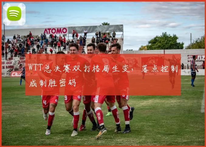 WTT总决赛双打格局生变，落点控制成制胜密码 - 中国体彩网推荐