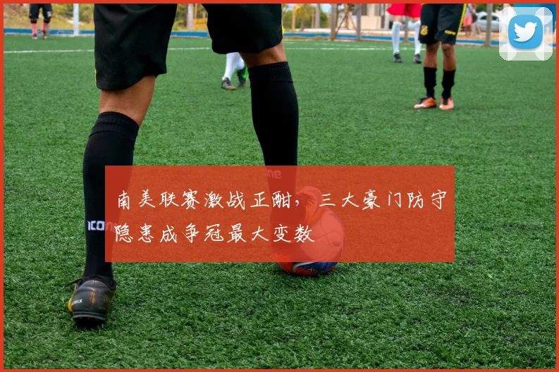 南美联赛激战正酣，三大豪门防守隐患成争冠最大变数 - 中国体彩网推荐