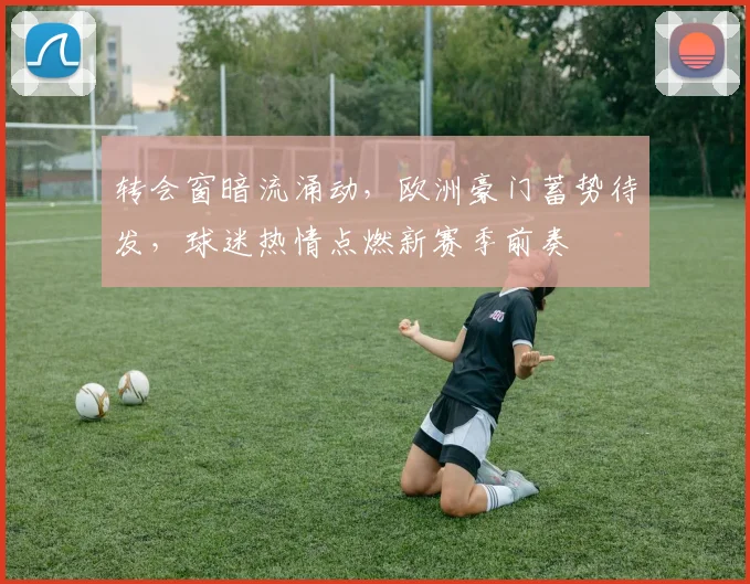 转会窗暗流涌动,欧洲豪门蓄势待发,球迷热情点燃新赛季前奏 - 中国体彩网推荐