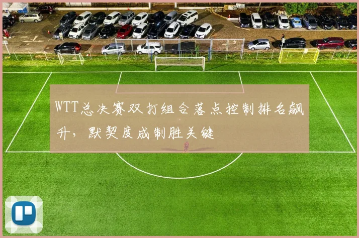 WTT总决赛双打组合落点控制排名飙升，默契度成制胜关键 - 中国体彩网推荐