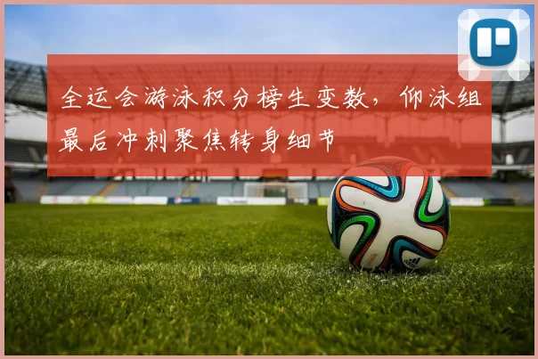 全运会游泳积分榜生变数，仰泳组最后冲刺聚焦转身细节 - 中国体彩网推荐