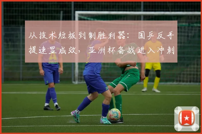 从技术短板到制胜利器：国乒反手提速显成效，亚洲杯备战进入冲刺阶段 - 中国体彩网推荐