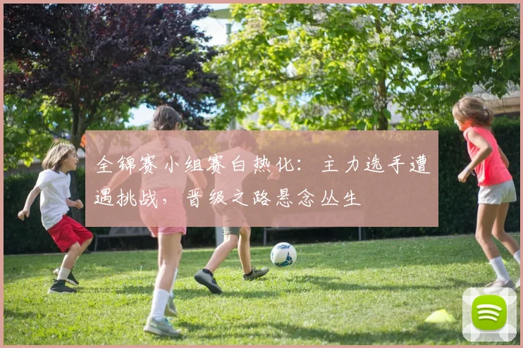 全锦赛小组赛白热化：主力选手遭遇挑战，晋级之路悬念丛生 - 中国体彩网推荐