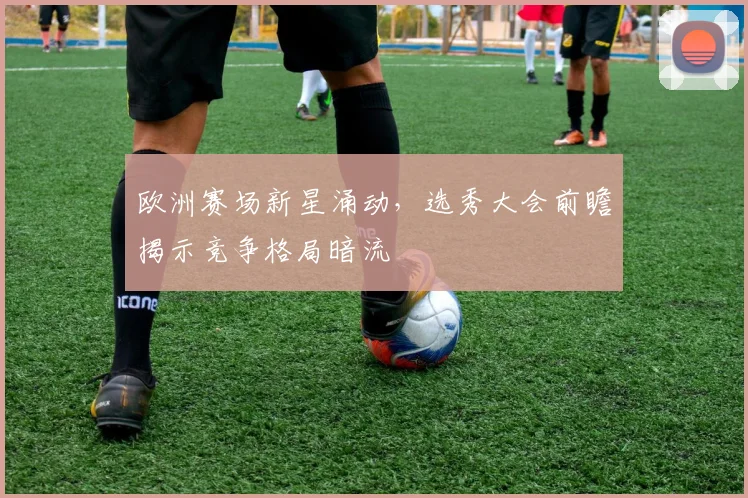 欧洲赛场新星涌动，选秀大会前瞻揭示竞争格局暗流 - 中国体彩网推荐