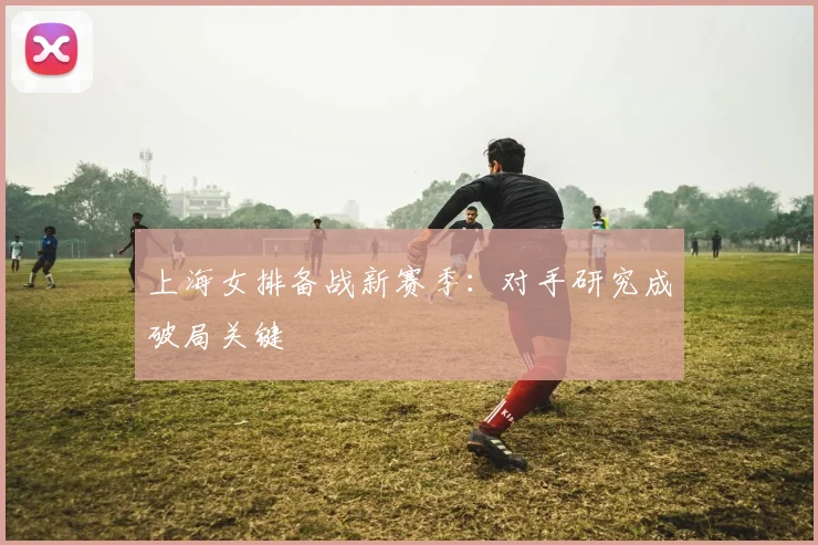 上海女排备战新赛季：对手研究成破局关键 - 中国体彩网推荐