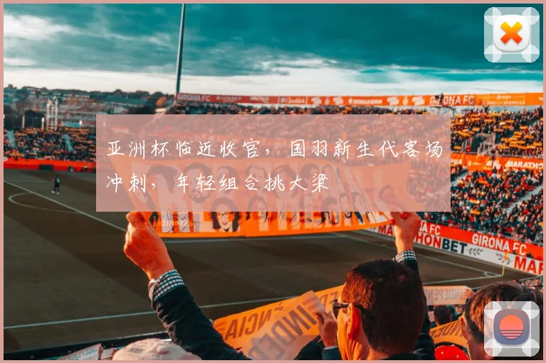 亚洲杯临近收官，国羽新生代客场冲刺，年轻组合挑大梁 - 中国体彩网推荐