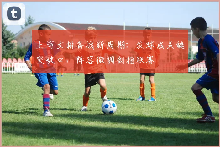 上海女排备战新周期：发球成关键突破口，阵容微调剑指联赛 - 中国体彩网推荐