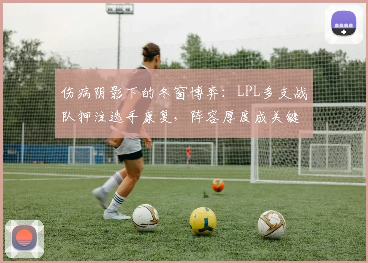伤病阴影下的冬窗博弈：LPL多支战队押注选手康复，阵容厚度成关键变量 - 中国体彩网推荐