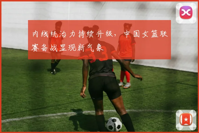 内线统治力持续升级，中国女篮联赛备战显现新气象 - 中国体彩网推荐