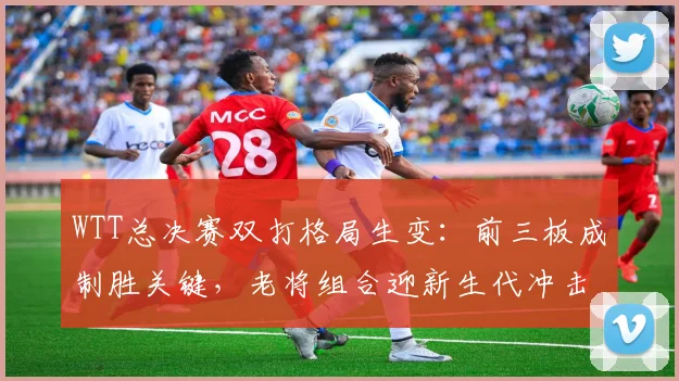 WTT总决赛双打格局生变：前三板成制胜关键，老将组合迎新生代冲击 - 中国体彩网推荐