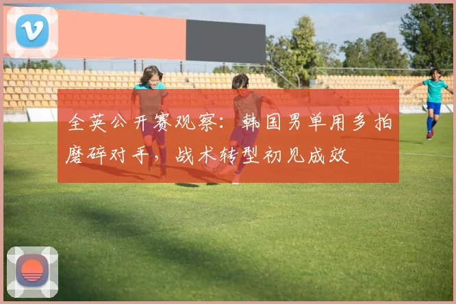 全英公开赛观察:韩国男单用多拍磨碎对手,战术转型初见成效 - 中国体彩网推荐